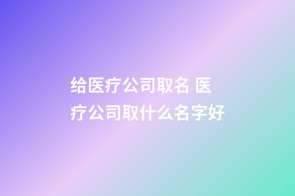 给医疗公司取名 医疗公司取什么名字好-第1张-公司起名-玄机派